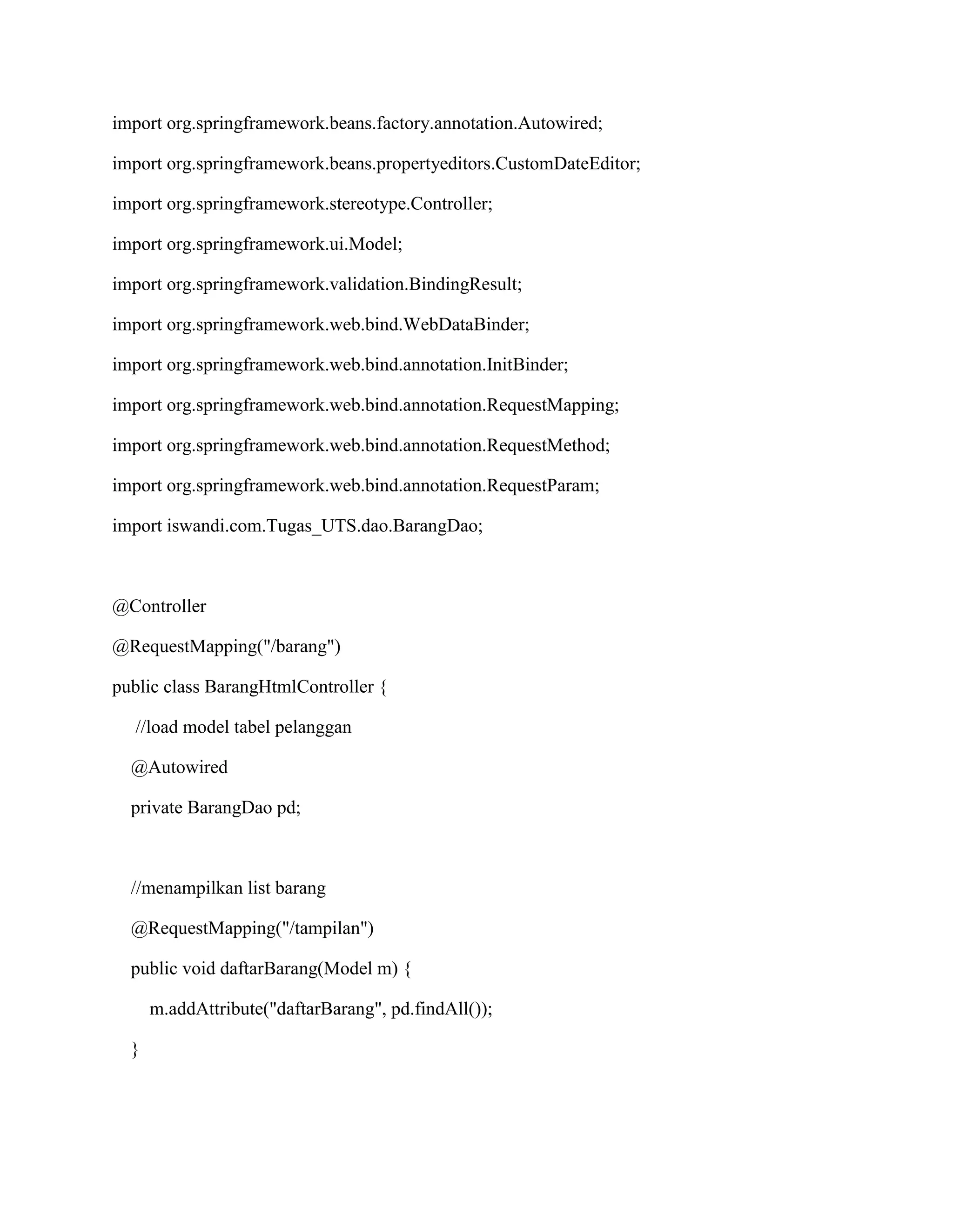 import org.springframework.beans.factory.annotation.Autowired;
import org.springframework.beans.propertyeditors.CustomDateEditor;
import org.springframework.stereotype.Controller;
import org.springframework.ui.Model;
import org.springframework.validation.BindingResult;
import org.springframework.web.bind.WebDataBinder;
import org.springframework.web.bind.annotation.InitBinder;
import org.springframework.web.bind.annotation.RequestMapping;
import org.springframework.web.bind.annotation.RequestMethod;
import org.springframework.web.bind.annotation.RequestParam;
import iswandi.com.Tugas_UTS.dao.BarangDao;
@Controller
@RequestMapping("/barang")
public class BarangHtmlController {
//load model tabel pelanggan
@Autowired
private BarangDao pd;
//menampilkan list barang
@RequestMapping("/tampilan")
public void daftarBarang(Model m) {
m.addAttribute("daftarBarang", pd.findAll());
}
 