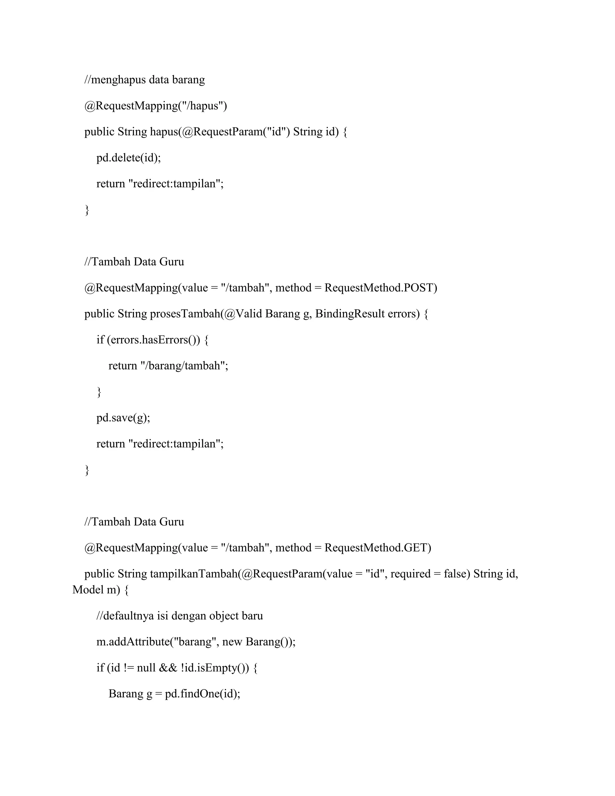 //menghapus data barang
@RequestMapping("/hapus")
public String hapus(@RequestParam("id") String id) {
pd.delete(id);
return "redirect:tampilan";
}
//Tambah Data Guru
@RequestMapping(value = "/tambah", method = RequestMethod.POST)
public String prosesTambah(@Valid Barang g, BindingResult errors) {
if (errors.hasErrors()) {
return "/barang/tambah";
}
pd.save(g);
return "redirect:tampilan";
}
//Tambah Data Guru
@RequestMapping(value = "/tambah", method = RequestMethod.GET)
public String tampilkanTambah(@RequestParam(value = "id", required = false) String id,
Model m) {
//defaultnya isi dengan object baru
m.addAttribute("barang", new Barang());
if (id != null && !id.isEmpty()) {
Barang g = pd.findOne(id);
 