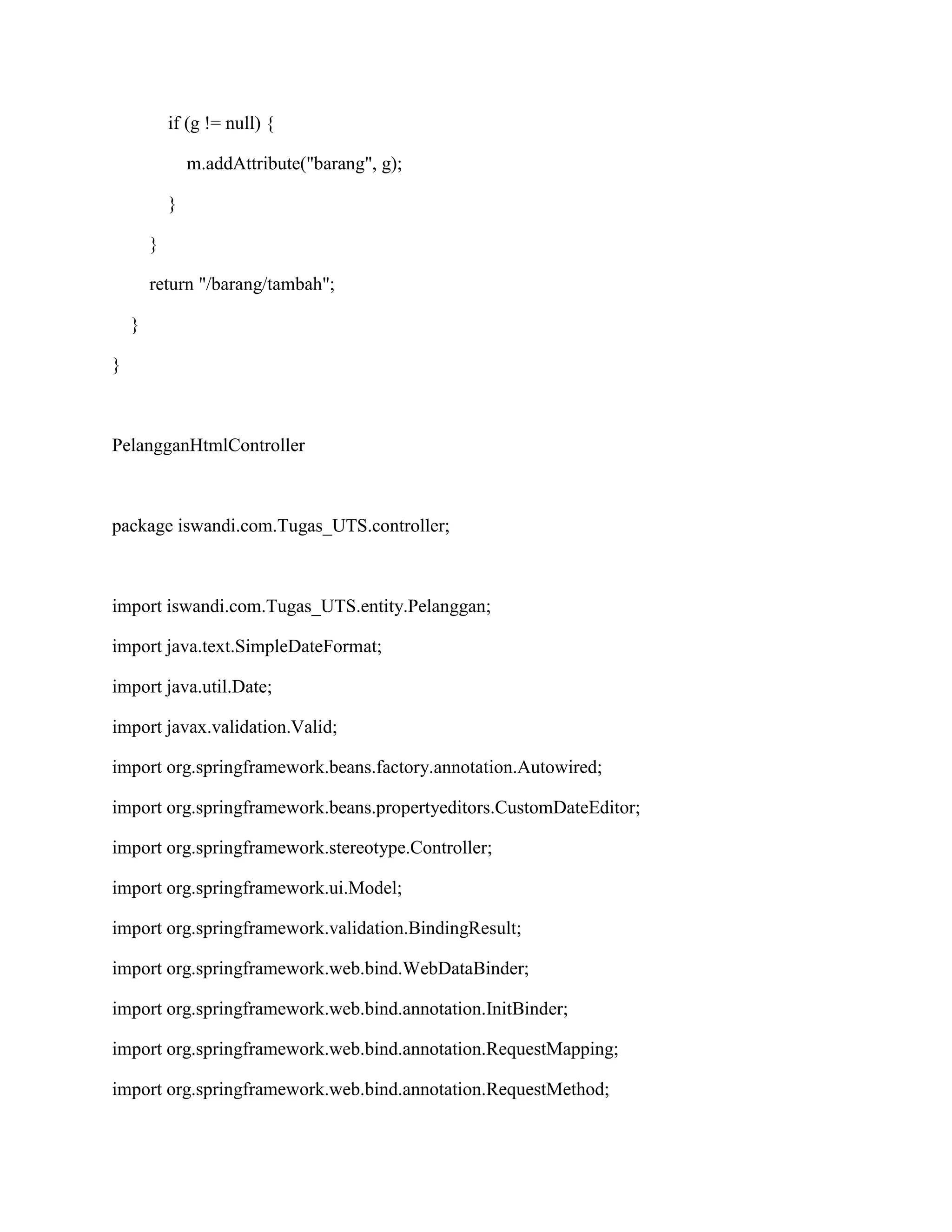 if (g != null) {
m.addAttribute("barang", g);
}
}
return "/barang/tambah";
}
}
PelangganHtmlController
package iswandi.com.Tugas_UTS.controller;
import iswandi.com.Tugas_UTS.entity.Pelanggan;
import java.text.SimpleDateFormat;
import java.util.Date;
import javax.validation.Valid;
import org.springframework.beans.factory.annotation.Autowired;
import org.springframework.beans.propertyeditors.CustomDateEditor;
import org.springframework.stereotype.Controller;
import org.springframework.ui.Model;
import org.springframework.validation.BindingResult;
import org.springframework.web.bind.WebDataBinder;
import org.springframework.web.bind.annotation.InitBinder;
import org.springframework.web.bind.annotation.RequestMapping;
import org.springframework.web.bind.annotation.RequestMethod;
 
