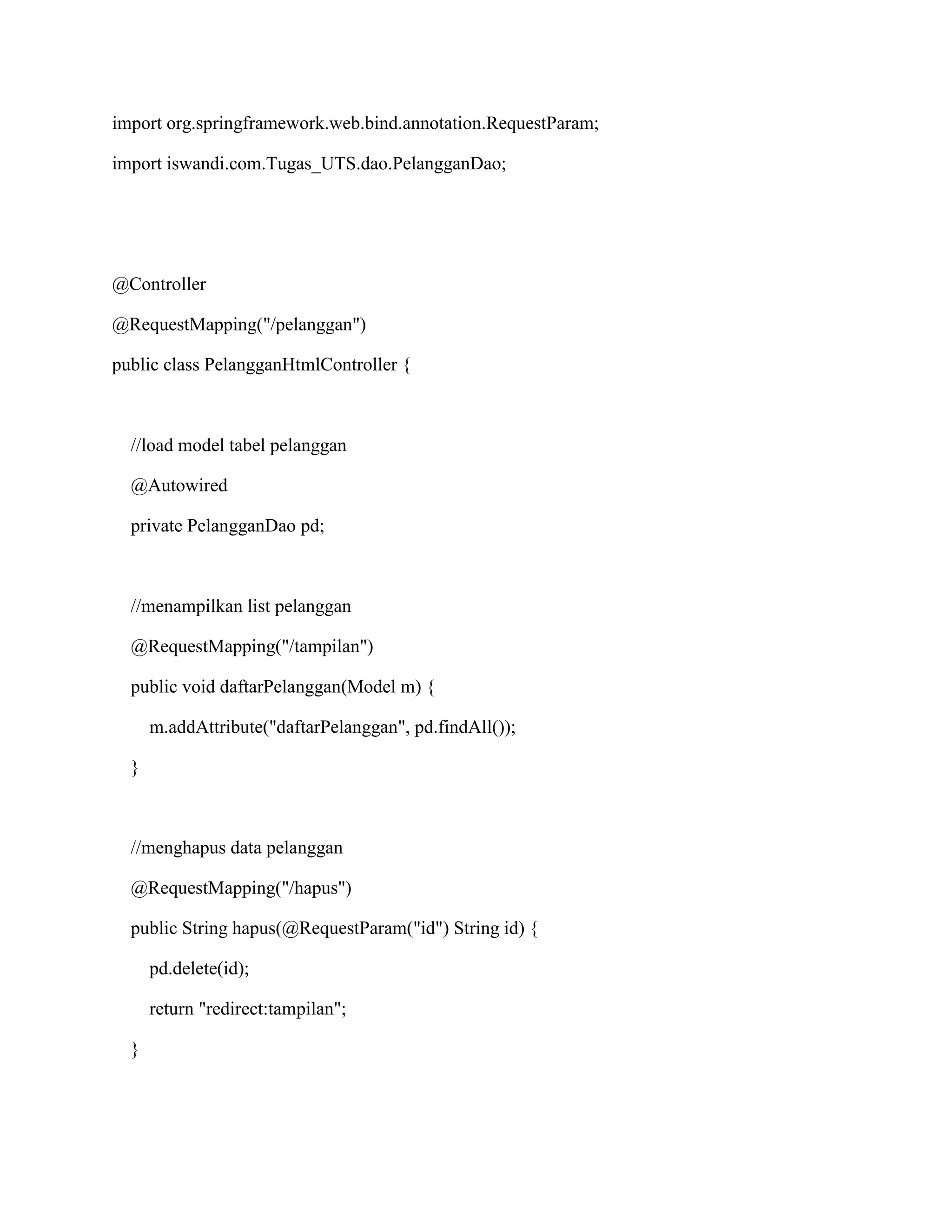 import org.springframework.web.bind.annotation.RequestParam;
import iswandi.com.Tugas_UTS.dao.PelangganDao;
@Controller
@RequestMapping("/pelanggan")
public class PelangganHtmlController {
//load model tabel pelanggan
@Autowired
private PelangganDao pd;
//menampilkan list pelanggan
@RequestMapping("/tampilan")
public void daftarPelanggan(Model m) {
m.addAttribute("daftarPelanggan", pd.findAll());
}
//menghapus data pelanggan
@RequestMapping("/hapus")
public String hapus(@RequestParam("id") String id) {
pd.delete(id);
return "redirect:tampilan";
}
 
