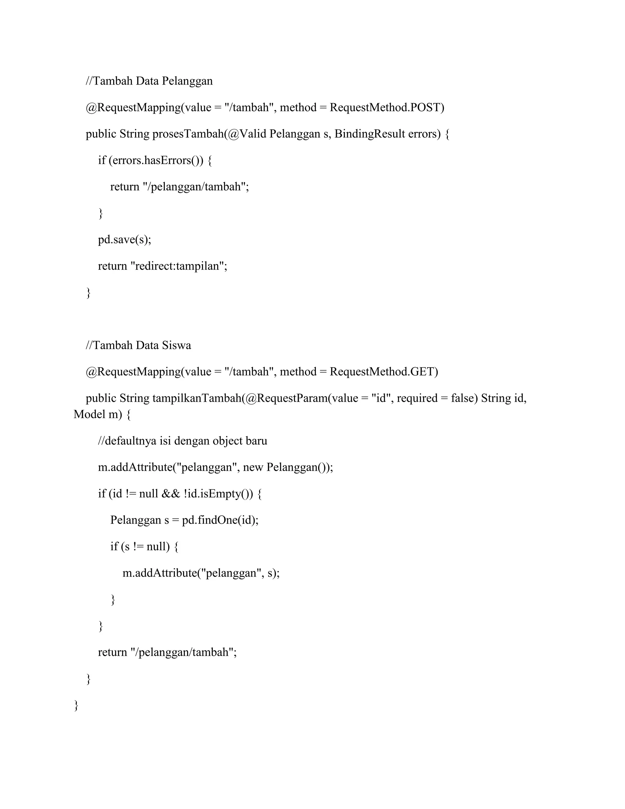 //Tambah Data Pelanggan
@RequestMapping(value = "/tambah", method = RequestMethod.POST)
public String prosesTambah(@Valid Pelanggan s, BindingResult errors) {
if (errors.hasErrors()) {
return "/pelanggan/tambah";
}
pd.save(s);
return "redirect:tampilan";
}
//Tambah Data Siswa
@RequestMapping(value = "/tambah", method = RequestMethod.GET)
public String tampilkanTambah(@RequestParam(value = "id", required = false) String id,
Model m) {
//defaultnya isi dengan object baru
m.addAttribute("pelanggan", new Pelanggan());
if (id != null && !id.isEmpty()) {
Pelanggan s = pd.findOne(id);
if (s != null) {
m.addAttribute("pelanggan", s);
}
}
return "/pelanggan/tambah";
}
}
 