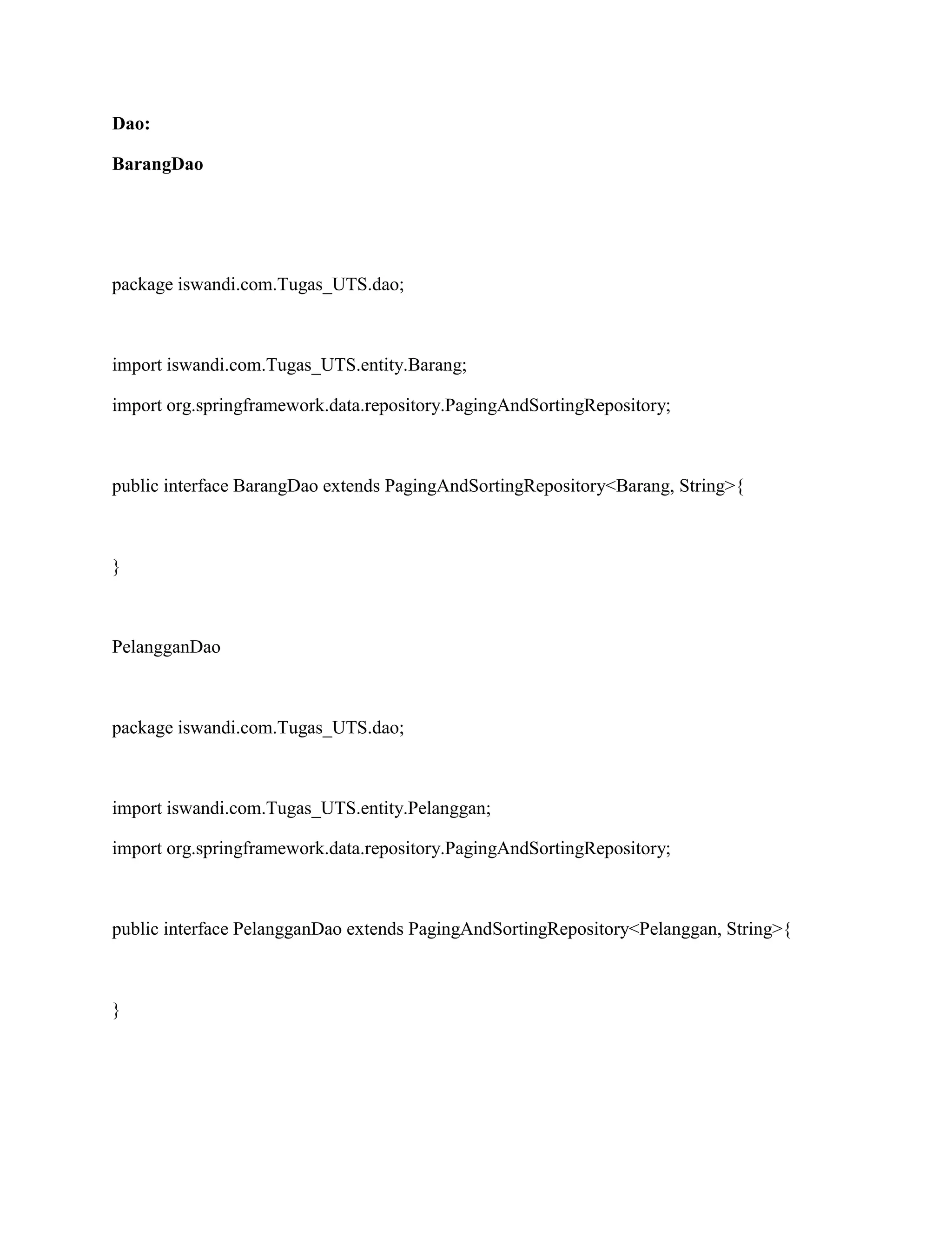 Dao:
BarangDao
package iswandi.com.Tugas_UTS.dao;
import iswandi.com.Tugas_UTS.entity.Barang;
import org.springframework.data.repository.PagingAndSortingRepository;
public interface BarangDao extends PagingAndSortingRepository<Barang, String>{
}
PelangganDao
package iswandi.com.Tugas_UTS.dao;
import iswandi.com.Tugas_UTS.entity.Pelanggan;
import org.springframework.data.repository.PagingAndSortingRepository;
public interface PelangganDao extends PagingAndSortingRepository<Pelanggan, String>{
}
 
