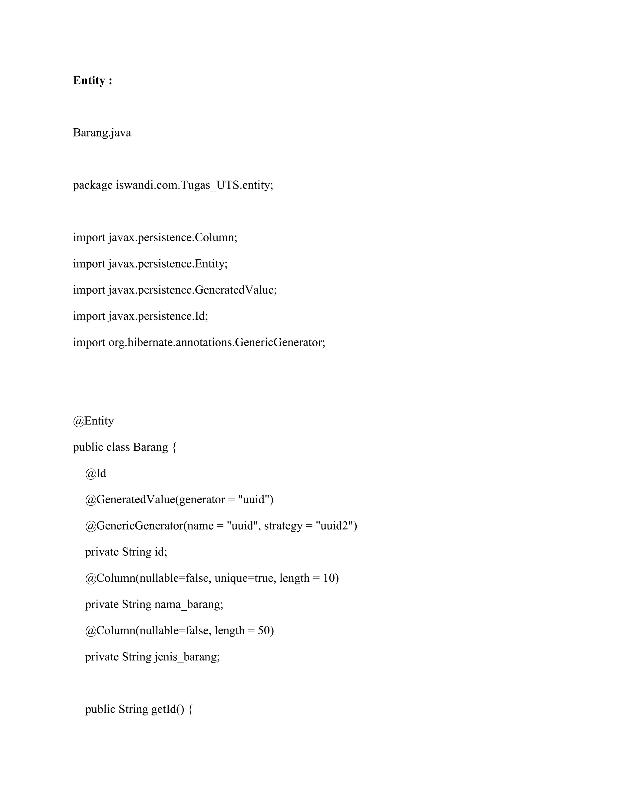 Entity :
Barang.java
package iswandi.com.Tugas_UTS.entity;
import javax.persistence.Column;
import javax.persistence.Entity;
import javax.persistence.GeneratedValue;
import javax.persistence.Id;
import org.hibernate.annotations.GenericGenerator;
@Entity
public class Barang {
@Id
@GeneratedValue(generator = "uuid")
@GenericGenerator(name = "uuid", strategy = "uuid2")
private String id;
@Column(nullable=false, unique=true, length = 10)
private String nama_barang;
@Column(nullable=false, length = 50)
private String jenis_barang;
public String getId() {
 