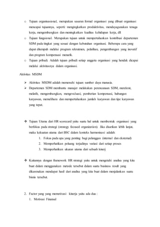 o Tujuan organisasional, merupakan sasaran formal organisasi yang dibuat organisasi
mencapai tujuannya, seperti: mengingkatkan produktivitas, mendayagunakan tenaga
kerja, mengembangkan dan meningkatkan kualitas kehidupan kerja, dll
o Tujuan fungsional. Merupakan tujuan untuk mempertahankan kontribusi departemen
SDM pada tingkat yang sesuai dengan kebutuhan organisasi. Beberapa cara yang
dapat ditempuh melalui program rekrutmen, pelatihan, pengembangan yang inovatif
dan program kompensasi menarik.
o Tujuan pribadi. Adalah tujuan pribadi setiap anggota organisasi yang hendak dicapai
melalui aktivitasnya dalam organisasi.
Aktivitas MSDM
 Aktivitas MSDM adalah memenuhi tujuan sumber daya manusia.
 Departemen SDM membantu manajer melakukan perencanaan SDM, merekrut,
melatih, mengembangkan, mengevaluasi, pemberian kompensasi, hubungan
karyawan, memelihara dan mempertahankan jumlah karyawan dan tipe karyawan
yang tepat.
 Tujuan Utama dari HR scorecard yaitu suatu hal untuk membentuk organisasi yang
berfokus pada strategi (strategy focused organization). Jika disarikan lebih lanjut,
maka kekuatan utama dari BSC dalam konteks harmonisasi adalah:
1. Fokus pada apa yang penting bagi pelanggan (internal dan eksternal)
2. Memperhatikan peluang terjadinya variasi dari setiap proses
3. Memperhatikan ukuran utama dari sebuah kinerj
 Kaitannya dengan framework HR strategi yaitu untuk mengetahi analisa yang kita
buat dalam menggunakan metode tersebut dalam suatu business result yang
dikarenakan mendapat hasil dari analisa yang kita buat dalam menjalankan suatu
bisnis tersebut.
2. Factor yang yang memotivasi kinerja yaitu ada dua :
1. Motivasi Finansal
 
