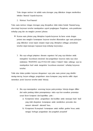 Yaitu dengan motivasi ini adalah suatu dorongan yang dilakukan dengan memberikan
imbalan finansial kepada karywan.
2. Motivasi Non Finansial
Yaitu suatu motivasi dengan dorongan yang diwujudkan tidak dalam bentuk Finansial/uang,
akan tetapi karywaan tersebut mendapatkan seperti penghargaan Pengakuan, serta pendekatan
terhadap yang lain atu mungkin promosi jabatan.
 Karena suatu jabatan yang ditetapkan kepada karyawan itu harus seusia dengan
potensi atau mungkin kemampuan karywan tersebut dikarenakan agar suatu pekerjaan
yang dilakukan sesuai tujuan ataupun target yang ditetapkan sehingga perusahaan
tersebut dapat mencapai kepuasan kerja terhadap karywannya .
3. Jika saya sebagai pimpinan diasuatu organisasi hal yang saya lakukan untuk
menegtahui kecerdasan emosional dan pengetahuan karywan maka saya akan
melakukan TRAINING atau EVALUASI dalam 3 bulan/6 bulan suhinnga saya isa
mendapatkan hasil untuk mengetahui kecerdasan emosional terhadap karyawan
tersebut.
Tolak ukur dalam penilain karywan diorganisasi saya yaitu suatu potensi yang dimiliki
masing-masing karyan sehingga pengetahuan ataau kemapuan yang mereka miliki dapat
menetukan posisi karywan tersebut untuk bekerja.
4. Jika saya menempatkan seseorang karyan pada posisinya bekerja dengan dilihat
dari sudut pandang dalam penempatannya maka saya kan sesuaikan potensinya
sesuai factor kompensi dan kapabilitas yaitu :
a) Kompetensi teknis : pengetahuan dan keahlian untuk mencapai hasil- hasil
yang telah disepakati, kemampuan untuk memikirkan persoalan dan
mencari alternatif- alternatif baru.
b) Kompetensi Konseptual: kemampuan untuk melihat gambar besar, untuk
menguji berbagai pengandaian dan pengubah prespektif
 