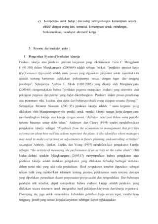 c) Kompetensi untuk hidup : dan saling ketergantungan kemampuan secara
efektif dengan orang lain, termasuk kemampuan untuk mendengar,
berkomunikasi, mendapat alternatif ketiga
5. Resume dari makalah yaitu :
1. Pengertian Evaluasi/Penilaian kinerja
Evaluasi kinerja atau penilaian prestasi karyawan yang dikemukakan Leon C. Menggison
(1981:310) dalam Mangkunegara (2000:69) adalah sebagai berikut: ”penilaian prestasi kerja
(Performance Appraisal) adalah suatu proses yang digunakan pimpinan untuk menentukkan
apakah seorang karyawan melakukan pekerjaannya sesuai dengan tugas dan tanggng
jawabnya”. Selanjutnya Andrew E. Sikula (1981:2005) yang dikutip oleh Mangkunegara
(2000:69) mengemukakan bahwa ”penilaian pegawai merupakan evaluasi yang sistematis dari
pekerjaan pegawai dan potensi yang dapat dikembangkan. Penilaian dalam proses penafsiran
atau penentuan nilai, kualitas atau status dari beberapa obyek orang ataupun sesuatu (barang)”.
Selanjutnya Menurut Siswanto (2001:35) penilaian kinerja adalah: ” suatu kegiatan yang
dilakukan oleh Manajemen/penyelia penilai untuk menilai kinerja tenaga kerja dengan cara
membandingkan kinerja atas kinerja dengan uraian / deskripsi pekerjaan dalam suatu periode
tertentu biasanya setiap akhir tahun.” Anderson dan Clancy (1991) sendiri mendefinisikan
pengukuran kinerja sebagai: “Feedback from the accountant to management that provides
information about how well the actions represent the plans; it also identifies where managers
may need to make corrections or adjustments in future planning andcontrolling activities”
sedangkan Anthony, Banker, Kaplan, dan Young (1997) mendefinisikan pengukuran kinerja
sebagai: “the activity of measuring the performance of an activity or the value chain”. Dari
kedua definisi terakhir Mangkunegara (2005:47) menyimpulkan bahwa pengukuran atau
penilaian kinerja adalah tindakan pengukuran yang dilakukan terhadap berbagai aktivitas
dalam rantai nilai yang ada pada peruisahaan. Hasil pengukuran tersebut digunakan sebagai
umpan balik yang memberikan informasi tentang prestasi, pelaksanaan suatu rencana dan apa
yang diperlukan perusahaan dalam penyesuaian-penyesuaian dan pengendalian. Dari beberapa
pendapat ahli tersebut, dapat disimpulkan bahwa evaluasi kinerja adalah penilaian yang
dilakukan secara sistematis untuk mengetahui hasil pekerjaan karyawan dan kinerja organisasi.
Disamping itu, juga untuk menentukan kebutuhan pelatihan kerja secara tepat, memberikan
tanggung jawab yang sesuai kepada karyawan sehingga dapat melaksanakan
 