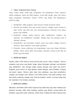 2. Tujuan Penilaian/Evaluasi Kinerja
Tujuan evaluasi kinerja adalah untuk memperbaiki atau meningkatkan kinerja organisasi
melalui peningkatan kinerja dari SDM organisasi. Secara lebih spesifik, tujuan dari evaluasi
kinerja sebagaimana dikemukakan Sunyoto (1999:1) yang dikutip oleh Mangkunegara
(2005:10) adalah:
1. Meningkatkan Saling pengertian antara karyawan tentang persyaratan kinerja.
2. Mencatat dan mengakui hasil kerja seorang karyawan, sehingga mereka termotivasi
untuk berbuat yang lebih baik, atau sekurang-kurangnya berprestasi sama dengan
prestasi yang terdahulu.
3. Memberikan peluang kepada karyawan untuk mendiskusikan keinginan dan
aspirasinya dan meningkatkan kepedulian terhadap karier atau pekerjaan yang di
embannya sekarang.
4. Mendefinisikan atau merumuskan kembali sasaran masa depan, sehingga karyawan
termotivasi untuk berprestasi sesuai dengan potensinya.
5. Memeriksa rencana pelaksanaan dan pengembangan yang sesuai dengan kebutuhan
pelatihan, khusus rencana diklat, dan kemudian menyetujui rencana itu jika tidak ada
hal-hal yang perlu diubah.
3. MOTIVASI KERJA
Menurut Luthan (1992) Motivasi berasal dari kata latin movere, artinya “bergerak”. Motivasi
merupakan suatu proses yang dimulai dengan adanya kekurangan psikologis atau kebutuhan
yang menimbulkan suatu dorongan dengan maksud mencapai suatu tujuan atau insentif.
Pengertian proses motivasi ini dapat dipahami melalui hubungan antara kebutuhan, dorongan
dan insentif (tujuan). Motivasi dalam dunia kerja adalahsuatu yang dapat menimbulkan
semangat atau dorongan kerja. Menurut As’ad (2004) motivasi kerja dalam psikologi karya
biasa disebut pendorong semangat kerja. Kuat dan lemahnya motivasi seseorang tenaga kerja
ikut menentukan besar kecilnya prestasinya.
4. KEPUASAN KERJA
Dikemukan oleh Robbin (2001) bahwa kepuasan kerja adalah sikap yang umum terhadap suatu
pekerjaan seseorang, selisih antara banyaknya ganjaran yang diterima seorang pekerja dan
banyaknya yang mereka yakini seharusnya mereka terima. Pendapat lain bahwa kepuasan kerja
 