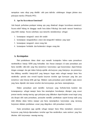 merupakan suatu sikap yang dimiliki oleh para individu sehubungan dengan jabatan atau
pekerjaan mereka (Winardi,1992).
5. Apa Itu Kecerdasan Emosional?
Ada banyak perbedaan pendapat tentang apa yang dimaksud dengan kecerdasan emosional.
Secara relatif bidang ini dianggap masih baru dalam Psikologi dan masih mencari bentuknya
yang lebih mantap. Secara sederhana saya mencoba memahaminya sebagai:
1. kemampuan mengenali emosi diri sendiri
2. kemampuan mengendalikan emosi dan mengambil tindakan yang tepat
3. kemampuan mengenali emosi orang lain
4. kemampuan bertindak dan berinteraksi dengan orang lain
A. Kesimpulan
Dari pembahasan diatas disini saya menarik kesimpulan bahwa suatu perusahaan
membutuhkan kinerja SDM yang berkualitas dan Atasan (manajer) di suatu perusahaan pun
harus memiliki sifat-sifat yang bisa memotivasi karywannya agar karyawannya dapat bekerja
dengan semangat dan giat dalam bekerja apabila ada karywan yang kinerjanya atu potensinya
bisa dibilang memiliki kinerja/skill yang lumayan bagus maka sebagai manajer harus bisa
memberika apresiai atau reward kepada karywan tersebut agar karwayan yang lain pun
termotivasi untu bekerja lebih giat lagi. Didalam suatu perusahaan pasti memiliki suatu aturan
yang harus dipatuhi dari aturan tersebut dan karwayannya pun harus menerapkannya.
Dalam perusahaan pasti memiliki karwayan yang berbeda-beda karakter dan
kemampuannya sebagai manajer harus bisa menetapkan bawahannya ditempat yang sesuai
potensi mereka masing-masing agar pekerjaan yang dilakukan dapat berjalan sesuai target yang
aka dicapai oleh suatu perusahaan, perusaahn memiliki pembukuan seperti konsep audit yang
telah dibahas diatas bahwa manajer pun harus menempatkan karywannya yang memang
berpotensi didalam pembukuan sesuai yang diinginkan oleh perusahaan tersebut.
Suatu perusahaan juga apabila sebagai manajer harus bbisa memahami emosional
karyawan yang bekerja diperusahaan tersebut agar bisa memberikan suatu motivasi yang bisa
diterima oleh karywannya maasing-masing.
 