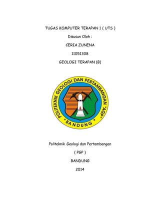 TUGAS KOMPUTER TERAPAN 1 ( UTS ) 
Disusun Oleh : 
CERIA ZUNENA 
11051308 
GEOLOGI TERAPAN (B) 
Politeknik Geologi dan Pertambangan 
( PGP ) 
BANDUNG 
2014 
 