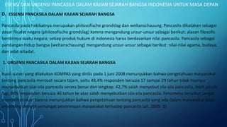 ESENSI DAN URGENSI PANCASILA DALAM KAJIAN SEJARAH BANGSA INDONESIA UNTUK MASA DEPAN
D. ESSENSI PANCASILA DALAM KAJIAN SEJARAH BANGSA
Pancasila pada hakikatnya merupakan philosofische grondslag dan weltanschauung. Pancasila dikatakan sebagai
dasar filsafat negara (philosofische grondslag) karena mengandung unsur-unsur sebagai berikut: alasan filosofis
berdirinya suatu negara; setiap produk hukum di indonesia harus berdasarkan nilai pancasila. Pancasila sebagai
pandangan hidup bangsa (weltanschauung) mengandung unsur-unsur sebagai berikut: nilai-nilai agama, budaya,
dan adat istiadat.
1. URGENSI PANCASILA DALAM KAJIAN SEJARAH BANGSA
Hasil survei yang dilakukan KOMPAS yang dirilis pada 1 juni 2008 menunjukkan bahwa pengetahuan masyarakat
tentang pancasila merosot secara tajam, yaitu 48,4% responden berusia 17 sampai 29 tahun tidak mampu
menyebutkan silai-sila pancasila secara benar dan lengkap. 42,7% salah menyebut sila-sila pancasila, lebih parah
lagi, 60% responden berusia 46 tahun ke atas salah menyebutkan sila-sila pancasila. Fenomena tersebut sangat
memprihatinkan karena menunjukkan bahwa pengetahuan tentang pancasila yang ada dalam masyarakat tidak
sebanding dengan semangat penerimaan masyarakat terhadap pancasila (ali, 2009: 2).
 