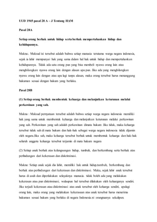 UUD 1945 pasal 28 A – J Tentang HAM
Pasal 28A
Setiap orang berhak untuk hidup serta berhak mempertahankan hidup dan
kehidupannya.
Makna:. Maksud isi tersebut adalah bahwa setiap manusia terutama warga negara indonesia,
sejak ia lahir mempunyai hak yang sama dalam hal hak untuk hidup dan mempertahankan
kehidupannya. Tidak ada satu orang pun yang bisa membeli nyawa orang lain atau
menghilangkan nyawa orang lain dengan alasan apa pun. Jika ada yang menghilangkan
nyawa orang lain dengan atau apa lagi tanpa alasan, maka orang tersebut harus menanggung
hukuman sesuai dengan hukum yang berlaku.
Pasal 28B
(1) Setiap orang berhak membentuk keluarga dan melanjutkan keturunan melalui
perkawinan yang sah.
Makna : Maksud pernyataan tersebut adalah bahwa setiap warga negara indonesia memiliki
hak yang sama untuk membentuk keluarga dan melanjutkan keturunan melalui perkawinan
yang sah. Perkawinan yang sah adalah perkawinan dimata hukum Jika tidak, maka keluarga
tersebut tidak sah di mata hukum dan hak-hak sebagai warga negara indonesia tidak dijamin
oleh negara.Jika sah, maka keluarga tersebut berhak untuk membentuk keluarga dan hak-hak
seluruh anggota keluarga tersebut terjamin di mata hukum negara
(2) Setiap anak berhak atas kelangsungan hidup, tumbuh, dan berkembang serta berhak atas
perlindungan dari kekerasan dan diskriminasi.
Makna: Setiap anak sejak dia lahir, memiliki hak untuk hidup,tumbuh, berkembang dan
berhak atas perlindungan dari kekerasan dan diskriminasi. Maka, sejak lahir anak tersebut
harus di asuh dan diperlakukan selayaknya manusia. tidak boleh ada yang melakukan
kekerasan atau pun diskriminasi, walaupun hal tersebut dilakukan oleh keluarganya sendiri.
Jika terjadi kekerasan atau diskriminasi atas anak tersebut oleh keluarga sendiri, apalagi
orang lain, maka orang yang melakukan kekerasaan atas anak tersebut harus menerima
hukuman sesuai hukum yang berlaku di negara Indonesia.ni orangtuanya sekalipun.
 