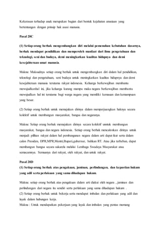 Kekerasan terhadap anak merupakan bagian dari bentuk kejahatan anusiaan yang
bertentangan dengan prinsip hak asasi manusia.
Pasal 28C
(1) Setiap orang berhak mengembangkan diri melalui pemenuhan kebutuhan dasarnya,
berhak mendapat pendidikan dan memperoleh manfaat dari ilmu pengetahuan dan
teknologi, seni dan budaya, demi meningkatkan kualitas hidupnya dan demi
kesejahteraan umat manusia.
Makna: Maksudnya setiap orang berhak untuk mengembangkan diri dalam hal pendidikan,
teknologi dan pengetahuan, seni budaya untuk meningkatkan kualitas hidupnya dan demi
kesejahteraan manusia terutama rakyat indonesia. Keluarga berkewajiban membantu
mewujudkanhal ini, jika keluarga kurang mampu maka negara berkewajiban membantu
mewujudkan hal ini terutama bagi warga negara yang memiliki kemauan dan kemampuan
yang besar.
(2) Setiap orang berhak untuk memajukan dirinya dalam memperjuangkan haknya secara
kolektif untuk membangun masyarakat, bangsa dan negaranya.
Makna: Setiap orang berhak memajukan dirinya secara kolektif unntuk membangun
masyarakat, bangsa dan negara indonesia. Setiap orang berhak mencalonkan dirinya untuk
menjadi pilihan rakyat dalam hal pembangunan negara dalam arti dapat ikut serta dalam
calon Presiden, DPR,MPR,Mentri,Bupati,gubernur, bahkan RT. Atau jika terbeban, dapat
membangun bangsa secara sukarela melalui Lembaga Swadaya Masyarakat atau
semacamnya. Semuanya dari rakyat, oleh rakyat, dan untuk rakyat.
Pasal 28D
(1) Setiap orang berhak atas pengakuan, jaminan, perlindungan, dan kepastian hukum
yang adil serta perlakuan yang sama dihadapan hukum.
Makna: setiap orang berhak atas pengakuan dalam arti diakui oleh negara , jaminan dan
perlindungan dari negara itu sendiri serta perlakuan yang sama dihadapan hukum .
(2) Setiap orang berhak untuk bekerja serta mendapat imbalan dan perlakuan yang adil dan
layak dalam hubungan kerja.
Makna : Untuk mendapatkan pekerjaan yang layak dan imbalan yang pentas memang
 