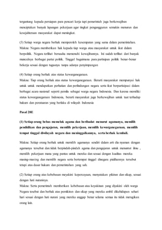 tergantung kepada persiapan para pencari kerja tapi pemerintah juga berkewajiban
menciptakan banyak lapangan pekerjaan agar tingkat pengangguran semakin menurun dan
kesejahteraan masyarakat dapat meningkat.
(3) Setiap warga negara berhak memperoleh kesempatan yang sama dalam pemerintahan.
Makna: Negara memberikan hak kepada tiap warga atau masyarakat untuk ikut dalam
berpolitik. Negara terlihat berusaha memenuhi kewajibannya. Ini sudah terlihat dari banyak
munculnya berbagai partai politik. Tinggal bagaimana para partisipan politik benar-benar
bekerja sesuai dengan tugasnya tanpa adanya penyimpangan
(4) Setiap orang berhak atas status kewarganegaraan.
Makna: Tiap orang berhak atas status kewarganegaraan. Berarti masyarakat mempunyai hak
untuk untuk mendapatkan perhatian dan perlindungan negara serta ikut berpartisipasi dalam
berbagai acara nasional seperti pemilu sebagai warga negara Indonesia. Dan karena memiliki
status kewarganegaraan Indonesia, berarti masyarakat juga berkewajiban untuk taat terhadap
hukum dan peratuaran yang berlaku di wilayah Indonesia
Pasal 28E
(1) Setiap orang bebas memeluk agama dan beribadat menurut agamanya, memilih
pendidikan dan pengajaran, memilih pekerjaan, memilih kewarganegaraan, memilih
tempat tinggal diwilayah negara dan meninggalkannya, serta berhak kembali.
Makna: Setiap orang berhak untuk memilih agamanya sendiri dalam arti dia nyaman dengan
agamanya tersebut dan tidak berpindah-pindah agama dan pengajaran untuk menuntut ilmu ,
memilih pekerjaan mana yang pantas untuk mereka dan sesuai dengan kualitas mereka
masing-masing dan memilih negara serta bertempat tinggal dinegara piulihannya tersebut
tetapi atas dasar hukum dan pemerintahan yang sah.
(2) Setiap orang atas kebebasan meyakini kepercayaan, menyatakan pikiran dan sikap, sesuai
dengan hati nuraninya.
Makna: Serta pemerintah memberikan kebebasan atas keyakinan yang diyakini oleh warga
Negara tesebut dan berhak atas pemikiran dan sikap yang mereka ambil dikehidupan sehari
hari sesuai dengan hati nurani yang mereka anggap benar selama semua itu tidak merugikan
orang lain.
 