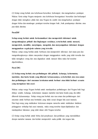 (3) Setiap orang berhak atas kebebasan berserikat, berkumpul, dan mengeluarkan pendapat.
Makna: Serta setiap Negara menjamin atas kebebasan berorganisasi berserikat dan berkumpul
dengan tidak merugikan pihak lain atau Negara itu sendiri dan mengeluarkan pendapat
dengan bebas dan mendengar pendapat tersebut dengan baik , baik pendapatnya diterima atau
pun tidak diterima
Pasal28F
Setiap orang berhak untuk berkomunikasi dan memperoleh informasi untuk
mengembangkan pribadi dan lingkungan sosialnya, serta berhak untuk mencari,
memperoleh, memiliki, menyimpan, mengolah, dan menyampaikan informasi dengan
menggunakan segala jenis saluran yang tersedia.
Makna: setiap orang berhak untuk berbicara dan memperoleh informasi dari mana pun dan
mengembangkannya dalam masyarakat dengan menggunakan media yang telah tersedia dan
tidak merugikan orang lain atau digunakan untuk mencari fakta maka hal tersebut
diperbolehkan.
Pasal 28G
(1) Setiap orang berhak atas perlindungan diri pribadi, keluarga, kehormatan,
martabat, dan harta benda yang dibawah kekuasaannya, serta berhak atas rasa aman
dan perlindungan dari ancaman ketakutan untuk berbuat atau tidak berbuat sesuatu
yang merupakan hak asasi.
Makna: setiap warga Negara berhak untuk mendapatkan perlindungan dari Negara baik bagi
dirinya sendiri, keluarga, kehormatan maupun martabat dan harta benda yang dia miliki
dibawah kekuasaannya. Setiap orang pun berhak atas rasa aman dan perlindungan dari
ancaman untuk berbuat atau bertindak yang tidak sesuai dengan hak asasi manusia.
Dan bagi orang yang melakukan kekerasan ataupun mencoba untuk melakukan tindakan
pelanggaran terhadap hak asasi manusia, maka orang tersebut dapat dipidanakan dan
mendapatkan hukuman yang telah diatur oleh Negara tersebut.
(2) Setiap orang berhak untuk bebas dari penyiksaan dan perlakuan yang merendahkan
derajat martabat manusia dan berhak memperoleh suaka politik dari negara lain.
 