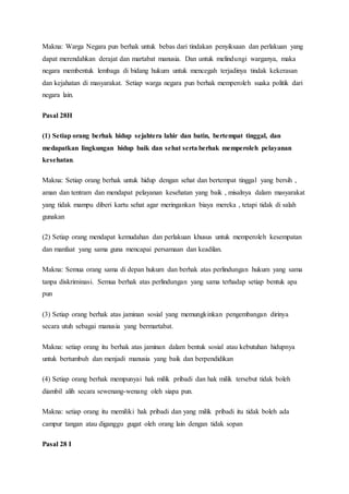 Makna: Warga Negara pun berhak untuk bebas dari tindakan penyiksaan dan perlakuan yang
dapat merendahkan derajat dan martabat manusia. Dan untuk melindungi warganya, maka
negara membentuk lembaga di bidang hukum untuk mencegah terjadinya tindak kekerasan
dan kejahatan di masyarakat. Setiap warga negara pun berhak memperoleh suaka politik dari
negara lain.
Pasal 28H
(1) Setiap orang berhak hidup sejahtera lahir dan batin, bertempat tinggal, dan
medapatkan lingkungan hidup baik dan sehat serta berhak memperoleh pelayanan
kesehatan.
Makna: Setiap orang berhak untuk hidup dengan sehat dan bertempat tinggal yang bersih ,
aman dan tentram dan mendapat pelayanan kesehatan yang baik , misalnya dalam masyarakat
yang tidak mampu diberi kartu sehat agar meringankan biaya mereka , tetapi tidak di salah
gunakan
(2) Setiap orang mendapat kemudahan dan perlakuan khusus untuk memperoleh kesempatan
dan manfaat yang sama guna mencapai persamaan dan keadilan.
Makna: Semua orang sama di depan hukum dan berhak atas perlindungan hukum yang sama
tanpa diskriminasi. Semua berhak atas perlindungan yang sama terhadap setiap bentuk apa
pun
(3) Setiap orang berhak atas jaminan sosial yang memungkinkan pengembangan dirinya
secara utuh sebagai manusia yang bermartabat.
Makna: setiap orang itu berhak atas jaminan dalam bentuk sosial atau kebutuhan hidupnya
untuk bertumbuh dan menjadi manusia yang baik dan berpendidikan
(4) Setiap orang berhak mempunyai hak milik pribadi dan hak milik tersebut tidak boleh
diambil alih secara sewenang-wenang oleh siapa pun.
Makna: setiap orang itu memiliki hak pribadi dan yang milik pribadi itu tidak boleh ada
campur tangan atau diganggu gugat oleh orang lain dengan tidak sopan
Pasal 28 I
 
