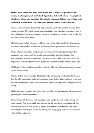 (1) Hak untuk hidup, hak untuk tidak disiksa, hak kemerdekaan pikiran dan hati
nurani, hak beragama, hak untuk tidak diperbudak, hak untuk diakui sebagai pribadi
dihadapan hukum, dan hak untuk tidak dituntut atas dasar hukum yang berlaku surut
adalah hak asasi manusia yang tidak dapat dikurangi dalam keadaan apa pun.
Makna: setiap orang lahir bukan untuk disiksa dan hak untuk tidak di siksa misalnya dalam
sebuah pekerjaan TKI masih banyak para-para majikan yang menyiksa pembantunya dan itu
harus dilaporkan kepada yang berwajib agar merdeka dalam segi hati dan rohani mereka dan
kita harus diakui dalam hukum
(2) Setiap orang berhak bebas atas perlakuan yang bersifat diskriminatif atas dasar apa pun
dan berhak mendapatkan perlindungan terhadap perlakuan yang bersifat diskriminatif itu.
Makna : Setiap orang bebas atas perlakuan seseorang dan mendapat perlindungan dari
pemerintah agar tidak terjadi lagi konflik atau perselisihan yang berkelanjutan dan
berkepanjangan atau pun permasalahan yang sewaktu-waktu tidak di selesaikan atau tidak
terpecahkan sama sekali(permasalahan yang hanya di jadikan sebagai pemanas global saja)
(3) Identitas budaya dan hak masyarakat tradisional dihormati selaras dengan perkembangan
zaman dan peradaban.
Makna: Budaya harus dihormati, dilestariakan tidak memandang sebalh mata akan budaya
kita dan tidak membiarkan akibat perkembangan zaman budaya kita menghilang begitu saja
kita harus menjaganya dengan baik agar generasi mudah bisa mengetahui budayanyamasing-
masing
(4) Perlindungan, pemajuan, penegakan, dan pemenuhan hak asasi manusia adalah tanggung
jawab negara, terutama pemerintah.
Makna:Pemerintah harusnya lebih memajukan atau memberikan hak penuh terhadap hak
asasi manusia. Agar semua pihak yang mempunyai hak asasi dapat menegakkan hak-hak
mereka yang slama ini tidak pernah di anggap oleh pemerintah-pemerintah yang hanya
mementingkan kepentingan sendiri atau tidak pernah menganggap serius hak asasi manusia
yang tertindas selama ini.
 