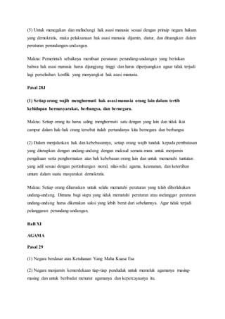 (5) Untuk menegakan dan melindungi hak asasi manusia sesuai dengan prinsip negara hukum
yang demokratis, maka pelaksanaan hak asasi manusia dijamin, diatur, dan dituangkan dalam
peraturan perundangan-undangan.
Makna: Pemerintah sebaiknya membuat peraturan perundang-undangan yang berisikan
bahwa hak asasi manusia harus dijungjung tinggi dan harus diperjuangkan agaar tidak terjadi
lagi perselisihan konflik yang menyangkut hak asasi manusia.
Pasal 28J
(1) Setiap orang wajib menghormati hak asasi manusia orang lain dalam tertib
kehidupan bermasyarakat, berbangsa, dan bernegara.
Makna: Setiap orang itu harus saling menghormati satu dengan yang lain dan tidak ikut
campur dalam hak-hak orang tersebut itulah pertandanya kita bernegara dan berbangsa
(2) Dalam menjalankan hak dan kebebasannya, setiap orang wajib tunduk kepada pembatasan
yang ditetapkan dengan undang-undang dengan maksud semata-mata untuk menjamin
pengakuan serta penghormatan atas hak kebebasan orang lain dan untuk memenuhi tuntutan
yang adil sesuai dengan pertimbangan moral, nilai-nilai agama, keamanan, dan ketertiban
umum dalam suatu masyarakat demokratis.
Makna: Setiap orang diharuskan untuk selalu mematuhi peraturan yang telah diberlakukan
undang-undang. Dimana bagi siapa yang tidak mematuhi peraturan atau melanggar peraturan
undang-undang harus dikenakan saksi yang lebih berat dari sebelumnya. Agar tidak terjadi
pelanggaran perundang-undangan.
BaB XI
AGAMA
Pasal 29
(1) Negara berdasar atas Ketuhanan Yang Maha Kuasa Esa
(2) Negara menjamin kemerdekaan tiap-tiap penduduk untuk memeluk agamanya masing-
masing dan untuk beribadat menurut agamanya dan kepercayaanya itu.
 