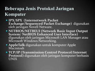 Beberapa Jenis Protokol Jaringan
Komputer
 IPX/SPX (Internetwork Packet

Exchange/Sequenced Packet Exchange) digunakan
oleh jaringan Novell Netware.
 NETBIOS/NETBEUI (Network Basic Input Output
System/ NetBIOS Enhanced User Interface)
digunakan oleh jaringan Microsoft LAN Manager atau
Microsoft Windows Networking.
 AppleTalk digunakan untuk komputer Apple
Macintosh
 TCP/IP (Transmission Control Protocol/Internet
Protocol) digunakan oleh jaringan komputer berbasis
UNIX

 