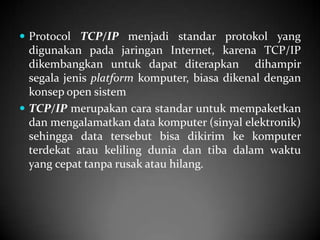  Protocol TCP/IP menjadi standar protokol yang

digunakan pada jaringan Internet, karena TCP/IP
dikembangkan untuk dapat diterapkan dihampir
segala jenis platform komputer, biasa dikenal dengan
konsep open sistem
 TCP/IP merupakan cara standar untuk mempaketkan
dan mengalamatkan data komputer (sinyal elektronik)
sehingga data tersebut bisa dikirim ke komputer
terdekat atau keliling dunia dan tiba dalam waktu
yang cepat tanpa rusak atau hilang.

 