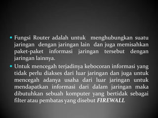  Fungsi Router adalah untuk menghubungkan suatu

jaringan dengan jaringan lain dan juga memisahkan
paket-paket informasi jaringan tersebut dengan
jaringan lainnya.
 Untuk mencegah terjadinya kebocoran informasi yang
tidak perlu diakses dari luar jaringan dan juga untuk
mencegah adanya usaha dari luar jaringan untuk
mendapatkan informasi dari dalam jaringan maka
dibutuhkan sebuah komputer yang bertidak sebagai
filter atau pembatas yang disebut FIREWALL

 