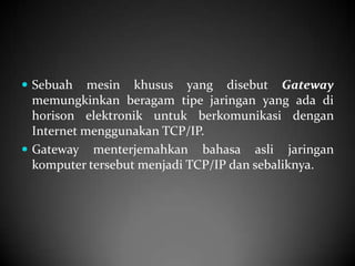  Sebuah

mesin khusus yang disebut Gateway
memungkinkan beragam tipe jaringan yang ada di
horison elektronik untuk berkomunikasi dengan
Internet menggunakan TCP/IP.
 Gateway menterjemahkan bahasa asli jaringan
komputer tersebut menjadi TCP/IP dan sebaliknya.

 