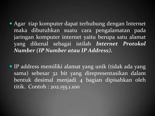  Agar tiap komputer dapat terhubung dengan Internet

maka dibutuhkan suatu cara pengalamatan pada
jaringan komputer internet yaitu berupa satu alamat
yang dikenal sebagai istilah Internet Protokol
Number (IP Number atau IP Address).
 IP address memiliki alamat yang unik (tidak ada yang

sama) sebesar 32 bit yang direpresentasikan dalam
bentuk desimal menjadi 4 bagian dipisahkan oleh
titik. Contoh : 202.155.1.100

 