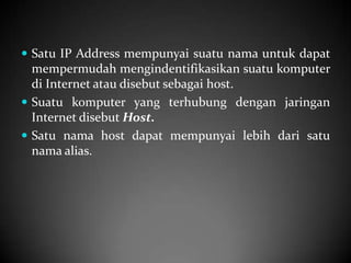  Satu IP Address mempunyai suatu nama untuk dapat

mempermudah mengindentifikasikan suatu komputer
di Internet atau disebut sebagai host.
 Suatu komputer yang terhubung dengan jaringan
Internet disebut Host.
 Satu nama host dapat mempunyai lebih dari satu
nama alias.

 
