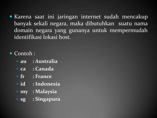 Karena saat ini jaringan internet sudah mencakup

banyak sekali negara, maka dibutuhkan suatu nama
domain negara yang gunanya untuk mempermudah
identifikasi lokasi host.
 Contoh :
 au : Australia
 ca
: Canada
 fr
: France
 id
: Indonesia
 my : Malaysia
 sg
: Singapura

 