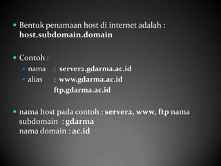  Bentuk penamaan host di internet adalah :

host.subdomain.domain
 Contoh :
 nama : server2.gdarma.ac.id
 alias
: www.gdarma.ac.id
ftp.gdarma.ac.id
 nama host pada contoh : server2, www, ftp nama

subdomain : gdarma
nama domain : ac.id

 