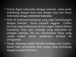  Untuk dapat terkoneksi dengan internet, maka perlu

terhubung dengan host atau dengan kata lain harus
terkoneksi dengan Internet Gateway.
 Dulu di Indonesia komputer yang ingin berhubungan
dengan internet harus menjadi anggota Online
Services yang letaknyanya di luar negeri, karena belum
banyaknya host atau lembaga yang terkoneksi ke
jaringan internet, hal itu memerlukan biaya yang
cukup mahal untuk melakukan koneksi ke
jaringannya.
 Tetapi sekarang sudah banyak lembaga atau badanbadan baik pemerintah atau swasta yang terhubung
dengan jaringan Internet.

 