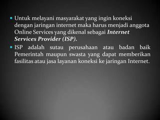  Untuk melayani masyarakat yang ingin koneksi

dengan jaringan internet maka harus menjadi anggota
Online Services yang dikenal sebagai Internet
Services Provider (ISP).
 ISP adalah sutau perusahaan atau badan baik
Pemerintah maupun swasta yang dapat memberikan
fasilitas atau jasa layanan koneksi ke jaringan Internet.

 