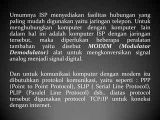 Umumnya ISP menyediakan fasilitas hubungan yang
paling mudah digunakan yaitu jaringan telepon. Untuk
menghubungkan komputer dengan komputer lain
dalam hal ini adalah komputer ISP dengan jaringan
tersebut, maka diperlukan beberapa peralatan
tambahan yaitu disebut MODEM (Modulator
Demodulator) alat untuk mengkonversikan signal
analog menjadi signal digital.
Dan untuk komunikasi komputer dengan modem itu
dibutuhkan protokol komunikasi, yaitu seperti : PPP
(Point to Point Protocol), SLIP ( Serial Line Protocol),
PLIP (Paralel Line Protocol) dsb.. diatas protocol
tersebut digunakan protocol TCP/IP untuk koneksi
dengan internet.

 