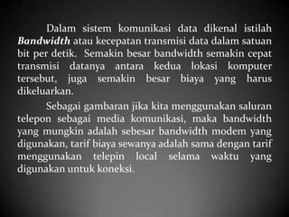 Dalam sistem komunikasi data dikenal istilah
Bandwidth atau kecepatan transmisi data dalam satuan
bit per detik. Semakin besar bandwidth semakin cepat
transmisi datanya antara kedua lokasi komputer
tersebut, juga semakin besar biaya yang harus
dikeluarkan.
Sebagai gambaran jika kita menggunakan saluran
telepon sebagai media komunikasi, maka bandwidth
yang mungkin adalah sebesar bandwidth modem yang
digunakan, tarif biaya sewanya adalah sama dengan tarif
menggunakan telepin local selama waktu yang
digunakan untuk koneksi.

 