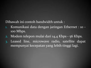 Dibawah ini contoh bandwidth untuk :
1. Komunikasi data dengan jaringan Ethernet : 10 100 Mbps.
2. Modem telepon mulai dari 14,4 Kbps - 56 Kbps.
3. Leased line, microwave radio, satellite dapat
mempunyai kecepatan yang lebih tinggi lagi.

 