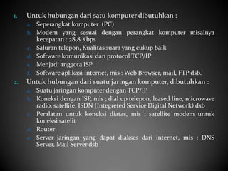 1.

Untuk hubungan dari satu komputer dibutuhkan :
a.
b.
c.
d.
e.
f.

2.

Seperangkat komputer (PC)
Modem yang sesuai dengan perangkat komputer misalnya
kecepatan : 28,8 Kbps
Saluran telepon, Kualitas suara yang cukup baik
Software komunikasi dan protocol TCP/IP
Menjadi anggota ISP
Software aplikasi Internet, mis : Web Browser, mail, FTP dsb.

Untuk hubungan dari suatu jaringan komputer, dibutuhkan :
a.
b.
c.
d.
e.

Suatu jaringan komputer dengan TCP/IP
Koneksi dengan ISP, mis ; dial up telepon, leased line, microwave
radio, satellite, ISDN (Integreted Service Digital Network) dsb
Peralatan untuk koneksi diatas, mis : satellite modem untuk
koneksi satelit
Router
Server jaringan yang dapat diakses dari internet, mis : DNS
Server, Mail Server dsb

 