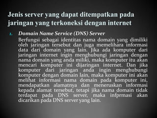 Jenis server yang dapat ditempatkan pada
jaringan yang terkoneksi dengan internet
1.

Domain Name Service (DNS) Server
Berfungsi sebagai identitas nama domain yang dimiliki
oleh jaringan tersebut dan juga memelihara informasi
data dari domain yang lain. Jika ada komputer dari
jaringan internet ingin menghubungi jaringan dengan
nama domain yang anda miliki, maka komputer itu akan
mencari komputer ini dijaringan internet. Dan jika
komputer dari jaringan anda ingin menghubungi
komputer dengan domain lain, maka komputer ini akan
melihat informasi nama domain pada komputer ini,
mendapatkan alamatnya dan meneruskan informasi
kepada alamat tersebut, tetapi jika nama domain tidak
terdapat pada DNS server, maka infprmasi akan
dicarikan pada DNS server yang lain.

 