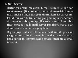 2. Mail Server
Berfungsi untuk melayani E-mail (surat) keluar dan
surat masuk. Jika seorang pemakai mengirimkan email, maka e-mail tersebut dikirimkan ke server ini,
lalu diteruskan ke tujuannya yang mempunyai account
di server tersebut, tetapi jika tujuan e-mail tersebut
tidak terdapat pada mail server pengirim, maka akan
ditujukan ke mail server yang lain.
Begitu juga hal nya jika ada e-mail untuk pemakai
yang account dimail server ini, maka akan disimpan
pada server ini sampai saat pemakai membuka email
tersebut.

 