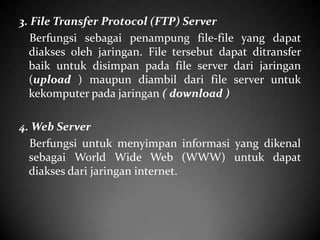 3. File Transfer Protocol (FTP) Server
Berfungsi sebagai penampung file-file yang dapat
diakses oleh jaringan. File tersebut dapat ditransfer
baik untuk disimpan pada file server dari jaringan
(upload ) maupun diambil dari file server untuk
kekomputer pada jaringan ( download )
4. Web Server
Berfungsi untuk menyimpan informasi yang dikenal
sebagai World Wide Web (WWW) untuk dapat
diakses dari jaringan internet.

 