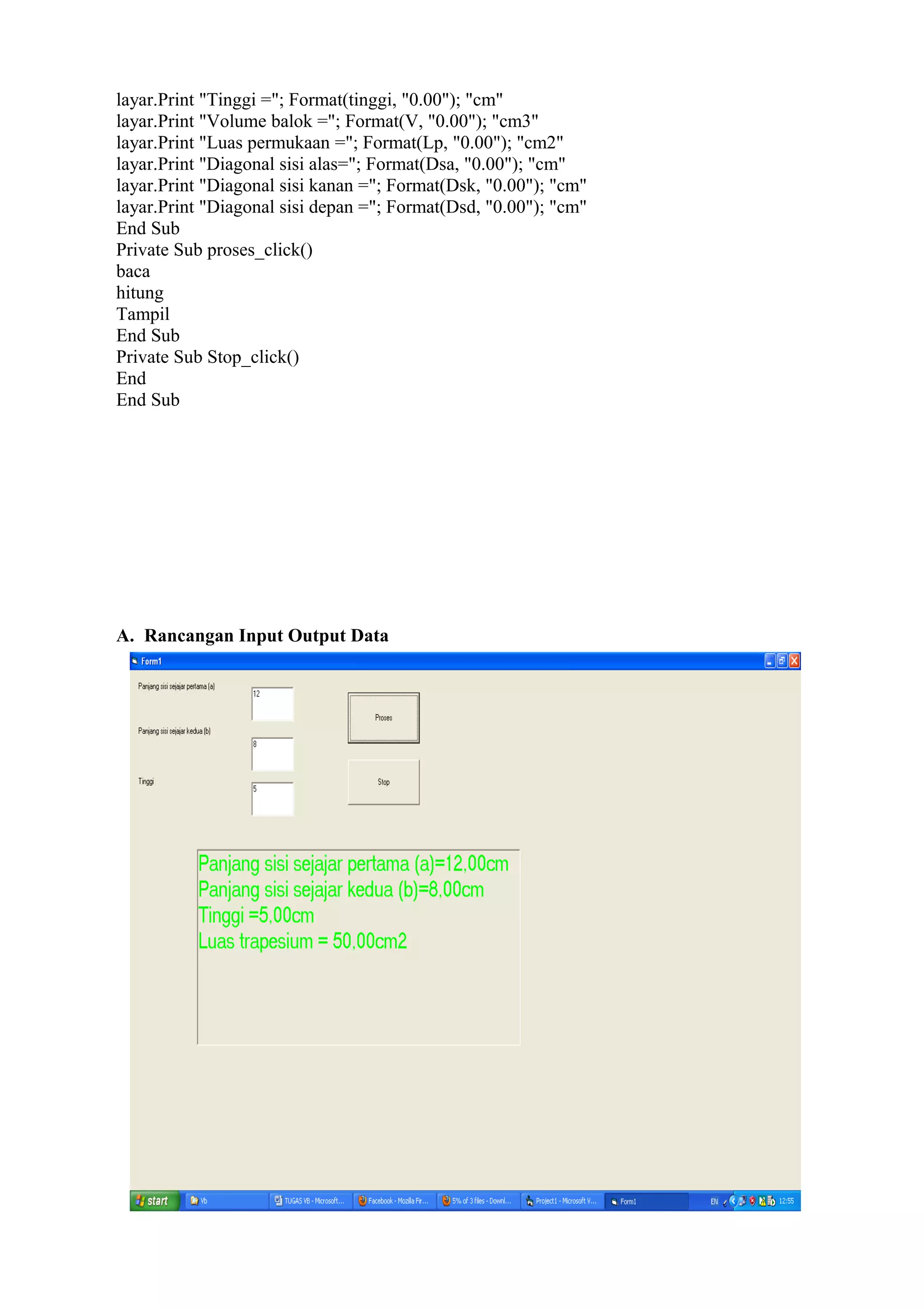layar.Print "Tinggi ="; Format(tinggi, "0.00"); "cm"
layar.Print "Volume balok ="; Format(V, "0.00"); "cm3"
layar.Print "Luas permukaan ="; Format(Lp, "0.00"); "cm2"
layar.Print "Diagonal sisi alas="; Format(Dsa, "0.00"); "cm"
layar.Print "Diagonal sisi kanan ="; Format(Dsk, "0.00"); "cm"
layar.Print "Diagonal sisi depan ="; Format(Dsd, "0.00"); "cm"
End Sub
Private Sub proses_click()
baca
hitung
Tampil
End Sub
Private Sub Stop_click()
End
End Sub
A. Rancangan Input Output Data
 