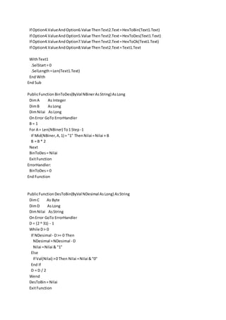 If Option4.ValueAndOption6.Value ThenText2.Text=HexToBin(Text1.Text)
If Option4.ValueAndOption5.Value ThenText2.Text=HexToDes(Text1.Text)
If Option4.ValueAndOption7.Value ThenText2.Text=HexToOk(Text1.Text)
If Option4.ValueAndOption8.Value ThenText2.Text=Text1.Text
WithText1
.SelStart= 0
.SelLength=Len(Text1.Text)
End With
End Sub
PublicFunction BinToDes(ByVal NBinerAsString) AsLong
DimA As Integer
DimB AsLong
DimNilai AsLong
OnError GoTo ErrorHandler
B = 1
For A = Len(NBiner) To1 Step -1
If Mid(NBiner,A,1) = "1" ThenNilai =Nilai + B
B = B * 2
Next
BinToDes= Nilai
ExitFunction
ErrorHandler:
BinToDes= 0
End Function
PublicFunctionDesToBin(ByVal NDesimal AsLong) AsString
DimC As Byte
DimD AsLong
DimNilai AsString
OnError GoTo ErrorHandler
D = (2 ^ 31) - 1
While D> 0
If NDesimal - D>= 0 Then
NDesimal =NDesimal - D
Nilai =Nilai & "1"
Else
If Val(Nilai) >0 Then Nilai =Nilai &"0"
End If
D = D / 2
Wend
DesToBin= Nilai
ExitFunction
 