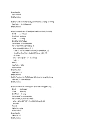 ErrorHandler:
DesToBin= 0
End Function
PublicFunctionDesToHex(ByVal NDesimal AsLong) AsString
DesToHex =Hex(NDesimal)
End Function
PublicFunctionHexToDes(ByVal NHexaAsString) AsLong
DimE As Integer
DimNilai As Long
DimF As Long
DimCharNilai AsByte
OnError GoTo ErrorHandler
For E = Len(NHexa)To1 Step -1
SelectCase Mid(NHexa,E,1)
Case "0" To "9": CharNilai = CInt(Mid(NHexa,E,1))
Case Else:CharNilai =Asc(Mid(NHexa,E,1)) - 55
End Select
Nilai = Nilai +((16 ^ F) * CharNilai)
F = F + 1
NextE
HexToDes=Nilai
ExitFunction
ErrorHandler:
HexToDes=0
End Function
PublicFunctionDesToOk(ByVal NDesimalAsLong) AsString
DesToOk= Oct(NDesimal)
End Function
PublicFunction OkToDes(ByVal NOktal AsString) AsLong
DimG AsInteger
DimH As Long
DimNilai AsLong
OnError GoTo ErrorHandler
For G = Len(NOktal)To1 Step -1
Nilai = Nilai +(8 ^ H) * CInt(Mid(NOktal,G,1))
H = H + 1
NextG
OkToDes= Nilai
ExitFunction
ErrorHandler:
OkToDes= 0
End Function
 