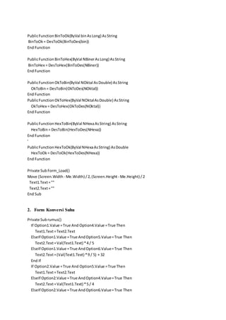 PublicFunctionBinToOk(ByVal binAsLong) AsString
BinToOk= DesToOk(BinToDes(bin))
End Function
PublicFunctionBinToHex(ByVal NBinerAsLong) AsString
BinToHex = DesToHex(BinToDes(NBiner))
End Function
PublicFunctionOkToBin(ByVal NOktal AsDouble) AsString
OkToBin= DesToBin(OkToDes(NOktal))
End Function
PublicFunctionOkToHex(ByVal NOktalAsDouble) AsString
OkToHex = DesToHex(OkToDes(NOktal))
End Function
PublicFunctionHexToBin(ByVal NHexaAsString) AsString
HexToBin= DesToBin(HexToDes(NHexa))
End Function
'
PublicFunctionHexToOk(ByVal NHexaAsString) AsDouble
HexToOk= DesToOk(HexToDes(NHexa))
End Function
Private Sub Form_Load()
Move (Screen.Width - Me.Width) /2,(Screen.Height - Me.Height) /2
Text1.Text=""
Text2.Text=""
End Sub
2. Form Konversi Suhu
Private Subrumus()
If Option1.Value =True And Option4.Value =True Then
Text1.Text=Text2.Text
ElseIf Option1.Value =True AndOption5.Value=True Then
Text2.Text=Val(Text1.Text) *4 / 5
ElseIf Option1.Value =True AndOption6.Value=True Then
Text2.Text=(Val(Text1.Text) *9 / 5) + 32
End If
If Option2.Value =True And Option5.Value =True Then
Text1.Text=Text2.Text
ElseIf Option2.Value =True AndOption4.Value=True Then
Text2.Text=Val(Text1.Text) *5 / 4
ElseIf Option2.Value =True AndOption6.Value=True Then
 