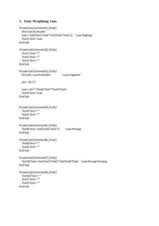3. Form Menghitung Luas
Private SubCommand1_Click()
Dim luasAsDouble
luas= Val(Text1.Text) *Val(Text2.Text) /2 ' Luas Segitiga
Text3.Text= luas
End Sub
Private SubCommand2_Click()
Text1.Text= “”
Text2.Text= “”
Text3.Text= “”
End Sub
Private SubCommand3_Click()
Dim phi,luasAsDouble ' Luas Lingkaran
phi = 22 / 7
luas= phi * (Text4.Text*Text4.Text)
Text5.Text= luas
End Sub
Private Sub Command4_Click()
Text4.Text= “”
Text5.Text= “”
End Sub
Private SubCommand5_Click()
Text8.Text= Val(Text6.Text)*2 ' Luas Persegi
End Sub
Private SubCommand6_Click()
Text8.Text= “”
Text6.Text= “”
End Sub
Private SubCommand7_Click()
Text10.Text= Val(Text7.Text) *Val(Text9.Text) 'Luas Persegi Panjang
End Sub
Private SubCommand8_Click()
Text10.Text= “”
Text7.Text= “”
Text9.Text= “”
End Sub
 