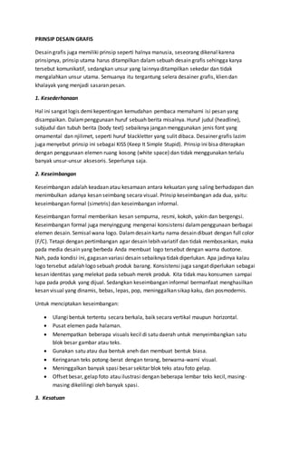 PRINSIP DESAIN GRAFIS
Desain grafis juga memiliki prinsip seperti halnya manusia, seseorang dikenal karena
prinsipnya, prinsip utama harus ditampilkan dalam sebuah desain grafis sehingga karya
tersebut komunikatif, sedangkan unsur yang lainnya ditampilkan sekedar dan tidak
mengalahkan unsur utama. Semuanya itu tergantung selera desainer grafis, klien dan
khalayak yang menjadi sasaran pesan.
1. Kesederhanaan
Hal ini sangat logis demi kepentingan kemudahan pembaca memahami isi pesan yang
disampaikan. Dalampenggunaan huruf sebuah berita misalnya. Huruf judul (headline),
subjudul dan tubuh berita (body text) sebaiknya jangan menggunakan jenis font yang
ornamental dan njilimet, seperti huruf blackletter yang sulit dibaca. Desainer grafis lazim
juga menyebut prinsip ini sebagai KISS (Keep It Simple Stupid). Prinsip ini bisa diterapkan
dengan penggunaan elemen ruang kosong (white space) dan tidak menggunakan terlalu
banyak unsur-unsur aksesoris. Seperlunya saja.
2. Keseimbangan
Keseimbangan adalah keadaan atau kesamaan antara kekuatan yang saling berhadapan dan
menimbulkan adanya kesan seimbang secara visual. Prinsip keseimbangan ada dua, yaitu:
keseimbangan formal (simetris) dan keseimbangan informal.
Keseimbangan formal memberikan kesan sempurna, resmi, kokoh, yakin dan bergengsi.
Keseimbangan formal juga menyinggung mengenai konsistensi dalampenggunaan berbagai
elemen desain. Semisal wana logo. Dalamdesain kartu nama desain dibuat dengan full color
(F/C). Tetapi dengan pertimbangan agar desain lebih variatif dan tidak membosankan, maka
pada media desain yang berbeda Anda membuat logo tersebut dengan warna duotone.
Nah, pada kondisi ini, gagasan variasi desain sebaiknya tidak diperlukan. Apa jadinya kalau
logo tersebut adalah logo sebuah produk barang. Konsistensi juga sangat diperlukan sebagai
kesan identitas yang melekat pada sebuah merek produk. Kita tidak mau konsumen sampai
lupa pada produk yang dijual. Sedangkan keseimbangan informal bermanfaat menghasilkan
kesan visual yang dinamis, bebas, lepas, pop, meninggalkan sikap kaku, dan posmodernis.
Untuk menciptakan keseimbangan:
 Ulangi bentuk tertentu secara berkala, baik secara vertikal maupun horizontal.
 Pusat elemen pada halaman.
 Menempatkan beberapa visuals kecil di satu daerah untuk menyeimbangkan satu
blok besar gambar atau teks.
 Gunakan satu atau dua bentuk aneh dan membuat bentuk biasa.
 Keringanan teks potong-berat dengan terang, berwarna-warni visual.
 Meninggalkan banyak spasi besar sekitar blok teks atau foto gelap.
 Offset besar, gelap foto atau ilustrasi dengan beberapa lembar teks kecil, masing-
masing dikelilingi oleh banyak spasi.
3. Kesatuan
 