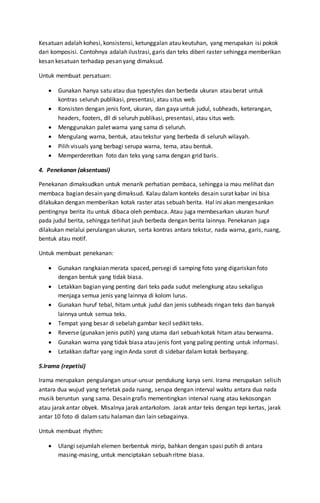 Kesatuan adalah kohesi, konsistensi, ketunggalan atau keutuhan, yang merupakan isi pokok
dari komposisi. Contohnya adalah ilustrasi, garis dan teks diberi raster sehingga memberikan
kesan kesatuan terhadap pesan yang dimaksud.
Untuk membuat persatuan:
 Gunakan hanya satu atau dua typestyles dan berbeda ukuran atau berat untuk
kontras seluruh publikasi, presentasi, atau situs web.
 Konsisten dengan jenis font, ukuran, dan gaya untuk judul, subheads, keterangan,
headers, footers, dll di seluruh publikasi, presentasi, atau situs web.
 Menggunakan palet warna yang sama di seluruh.
 Mengulang warna, bentuk, atau tekstur yang berbeda di seluruh wilayah.
 Pilih visuals yang berbagi serupa warna, tema, atau bentuk.
 Memperderetkan foto dan teks yang sama dengan grid baris.
4. Penekanan (aksentuasi)
Penekanan dimaksudkan untuk menarik perhatian pembaca, sehingga ia mau melihat dan
membaca bagian desain yang dimaksud. Kalau dalam konteks desain surat kabar ini bisa
dilakukan dengan memberikan kotak raster atas sebuah berita. Hal ini akan mengesankan
pentingnya berita itu untuk dibaca oleh pembaca. Atau juga membesarkan ukuran huruf
pada judul berita, sehingga terlihat jauh berbeda dengan berita lainnya. Penekanan juga
dilakukan melalui perulangan ukuran, serta kontras antara tekstur, nada warna, garis, ruang,
bentuk atau motif.
Untuk membuat penekanan:
 Gunakan rangkaian merata spaced, persegi di samping foto yang digariskan foto
dengan bentuk yang tidak biasa.
 Letakkan bagian yang penting dari teks pada sudut melengkung atau sekaligus
menjaga semua jenis yang lainnya di kolom lurus.
 Gunakan huruf tebal, hitam untuk judul dan jenis subheads ringan teks dan banyak
lainnya untuk semua teks.
 Tempat yang besar di sebelah gambar kecil sedikit teks.
 Reverse (gunakan jenis putih) yang utama dari sebuah kotak hitam atau berwarna.
 Gunakan warna yang tidak biasa atau jenis font yang paling penting untuk informasi.
 Letakkan daftar yang ingin Anda sorot di sidebar dalam kotak berbayang.
5.Irama (repetisi)
Irama merupakan pengulangan unsur-unsur pendukung karya seni. Irama merupakan selisih
antara dua wujud yang terletak pada ruang, serupa dengan interval waktu antara dua nada
musik beruntun yang sama. Desain grafis mementingkan interval ruang atau kekosongan
atau jarak antar obyek. Misalnya jarak antarkolom. Jarak antar teks dengan tepi kertas, jarak
antar 10 foto di dalamsatu halaman dan lain sebagainya.
Untuk membuat rhythm:
 Ulangi sejumlah elemen berbentuk mirip, bahkan dengan spasi putih di antara
masing-masing, untuk menciptakan sebuah ritme biasa.
 
