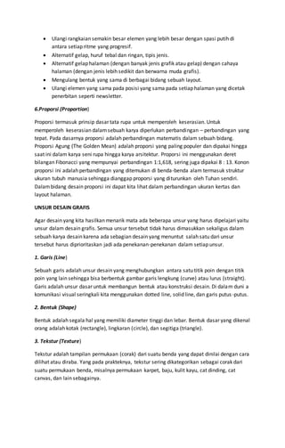  Ulangi rangkaian semakin besar elemen yang lebih besar dengan spasi putih di
antara setiap ritme yang progresif.
 Alternatif gelap, huruf tebal dan ringan, tipis jenis.
 Alternatif gelap halaman (dengan banyak jenis grafik atau gelap) dengan cahaya
halaman (dengan jenis lebih sedikit dan berwarna muda grafis).
 Mengulang bentuk yang sama di berbagai bidang sebuah layout.
 Ulangi elemen yang sama pada posisi yang sama pada setiap halaman yang dicetak
penerbitan seperti newsletter.
6.Proporsi (Proportion)
Proporsi termasuk prinsip dasar tata rupa untuk memperoleh keserasian. Untuk
memperoleh keserasian dalamsebuah karya diperlukan perbandingan – perbandingan yang
tepat. Pada dasarnya proporsi adalah perbandingan matematis dalam sebuah bidang.
Proporsi Agung (The Golden Mean) adalah proporsi yang paling populer dan dipakai hingga
saat ini dalam karya seni rupa hingga karya arsitektur. Proporsi ini menggunakan deret
bilangan Fibonacci yang mempunyai perbandingan 1:1,618, sering juga dipakai 8 : 13. Konon
proporsi ini adalah perbandingan yang ditemukan di benda-benda alam termasuk struktur
ukuran tubuh manusia sehingga dianggap proporsi yang diturunkan oleh Tuhan sendiri.
Dalambidang desain proporsi ini dapat kita lihat dalam perbandingan ukuran kertas dan
layout halaman.
UNSUR DESAIN GRAFIS
Agar desain yang kita hasilkan menarik mata ada beberapa unsur yang harus dipelajari yaitu
unsur dalam desain grafis. Semua unsur tersebut tidak harus dimasukkan sekaligus dalam
sebuah karya desain karena ada sebagian desain yang menuntut salah satu dari unsur
tersebut harus diprioritaskan jadi ada penekanan-penekanan dalam setiap unsur.
1. Garis (Line)
Sebuah garis adalah unsur desain yang menghubungkan antara satu titik poin dengan titik
poin yang lain sehingga bisa berbentuk gambar garis lengkung (curve) atau lurus (straight).
Garis adalah unsur dasar untuk membangun bentuk atau konstruksi desain. Di dalam duni a
komunikasi visual seringkali kita menggunakan dotted line, solid line, dan garis putus-putus.
2. Bentuk (Shape)
Bentuk adalah segala hal yang memiliki diameter tinggi dan lebar. Bentuk dasar yang dikenal
orang adalah kotak (rectangle), lingkaran (circle), dan segitiga (triangle).
3. Tekstur (Texture)
Tekstur adalah tampilan permukaan (corak) dari suatu benda yang dapat dinilai dengan cara
dilihat atau diraba. Yang pada prakteknya, tekstur sering dikategorikan sebagai corak dari
suatu permukaan benda, misalnya permukaan karpet, baju, kulit kayu, cat dinding, cat
canvas, dan lain sebagainya.
 