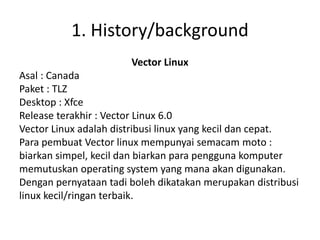 1. History/background 
Vector Linux 
Asal : Canada 
Paket : TLZ 
Desktop : Xfce 
Release terakhir : Vector Linux 6.0 
Vector Linux adalah distribusi linux yang kecil dan cepat. 
Para pembuat Vector linux mempunyai semacam moto : 
biarkan simpel, kecil dan biarkan para pengguna komputer 
memutuskan operating system yang mana akan digunakan. 
Dengan pernyataan tadi boleh dikatakan merupakan distribusi 
linux kecil/ringan terbaik. 
 