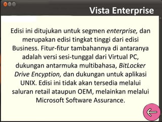 Vista Enterprise 
Edisi ini ditujukan untuk segmen enterprise, dan 
merupakan edisi tingkat tinggi dari edisi 
Business. Fitur-fitur tambahannya di antaranya 
adalah versi sesi-tunggal dari Virtual PC, 
dukungan antarmuka multibahasa, BitLocker 
Drive Encyption, dan dukungan untuk aplikasi 
UNIX. Edisi ini tidak akan tersedia melalui 
saluran retail ataupun OEM, melainkan melalui 
Microsoft Software Assurance. 
 