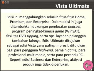 Vista Ultimate 
Edisi ini menggabungkan seluruh fitur-fitur Home, 
Premium, dan Enterprise. Dalam edisi ini juga 
ditambahkan dukungan pembuatan podcast, 
program peningkat-kinerja game (WinSAT), 
fasilitas DVD ripping, serta opsi layanan pelanggan 
tambahan lainnya. Edisi Ultimate ditujukan 
sebagai edisi Vista yang paling impresif, ditujukan 
bagi para pengguna high-end, pemain game, para 
profesional multimedia, serta para pecandu PC. 
Seperti edisi Business dan Enterprise, aktivasi 
produk juga tidak diperlukan. 
 