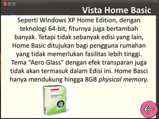 Vista Home Basic 
Seperti Windows XP Home Edition, dengan 
teknologi 64-bit, fiturnya juga bertambah 
banyak. Tetapi tidak sebanyak edisi yang lain, 
Home Basic ditujukan bagi pengguna rumahan 
yang tidak memerlukan fasilitas lebih tinggi. 
Tema “Aero Glass” dengan efek transparan juga 
tidak akan termasuk dalam Edisi ini. Home Basci 
hanya mendukung hingga 8GB physical memory. 
 